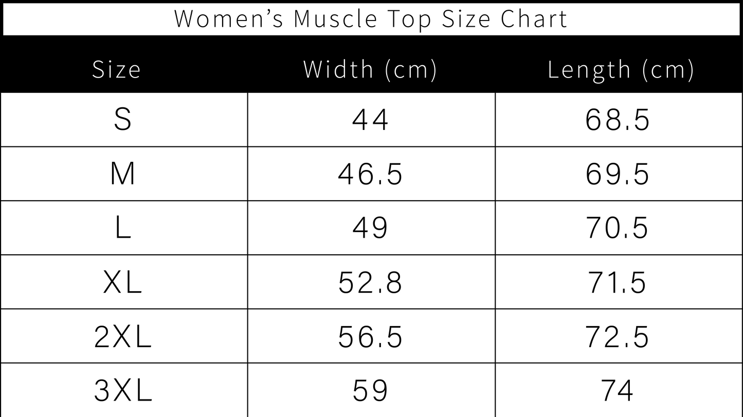SIZES for Ladies muscle top. Small: width 44cm, Length 68.5cm. Medium W: 46.5cm, 69.5cm, Large 49cm, width 70.5cm XL;52.8cm, 71.5cm long. 2XL 56.5cm wide, 72.5cm long 3XL 59cm wide, 74cm long.